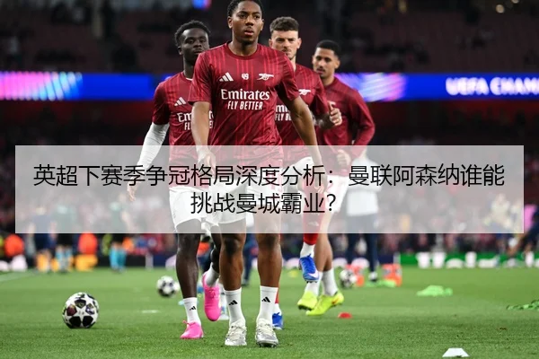 英超下赛季争冠格局深度分析：曼联阿森纳谁能挑战曼城霸业？